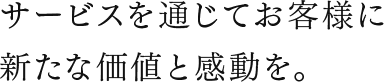 サービスを通じてお客様に新たな価値と感動を。